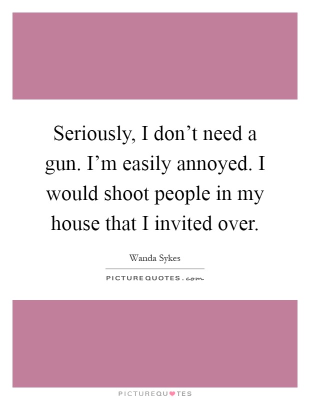 Seriously, I don't need a gun. I'm easily annoyed. I would shoot people in my house that I invited over Picture Quote #1