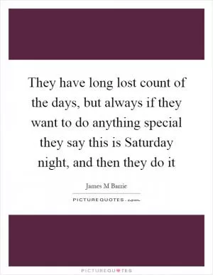 They have long lost count of the days, but always if they want to do anything special they say this is Saturday night, and then they do it Picture Quote #1