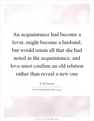 An acquaintance had become a lover, might become a husband, but would retain all that she had noted in the acquaintance; and love must confirm an old relation rather than reveal a new one Picture Quote #1