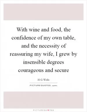With wine and food, the confidence of my own table, and the necessity of reassuring my wife, I grew by insensible degrees courageous and secure Picture Quote #1