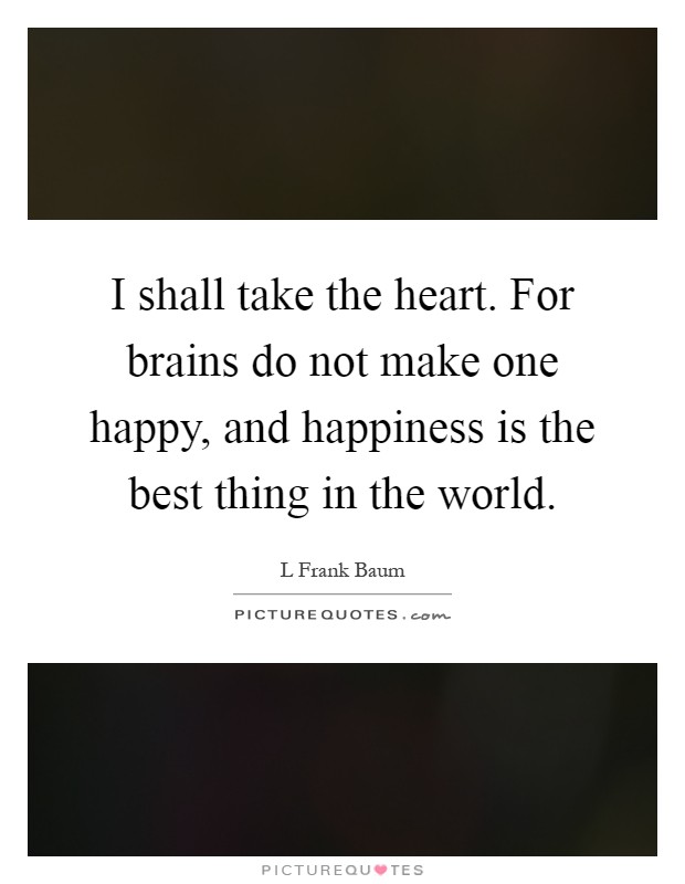 I shall take the heart. For brains do not make one happy, and happiness is the best thing in the world Picture Quote #1