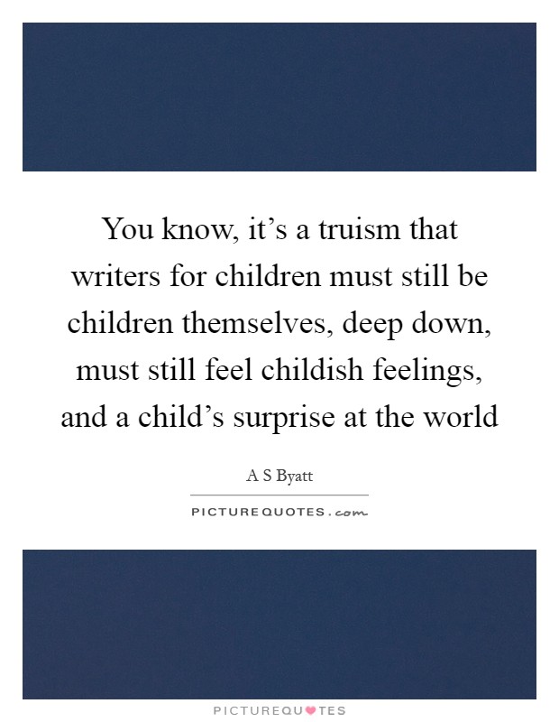 You know, it's a truism that writers for children must still be children themselves, deep down, must still feel childish feelings, and a child's surprise at the world Picture Quote #1