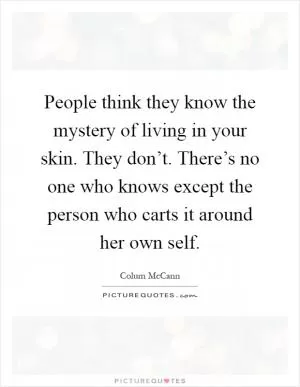People think they know the mystery of living in your skin. They don’t. There’s no one who knows except the person who carts it around her own self Picture Quote #1