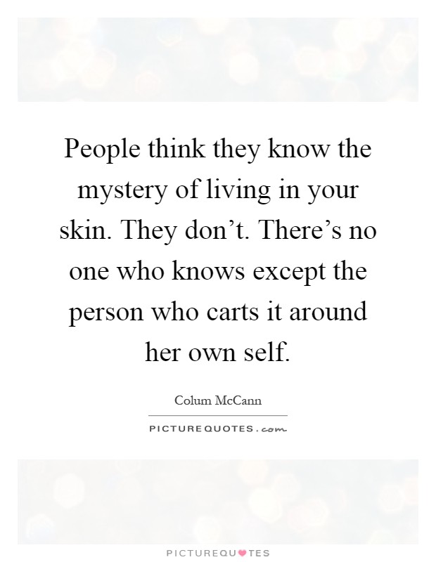 People think they know the mystery of living in your skin. They don't. There's no one who knows except the person who carts it around her own self Picture Quote #1
