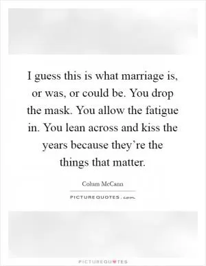 I guess this is what marriage is, or was, or could be. You drop the mask. You allow the fatigue in. You lean across and kiss the years because they’re the things that matter Picture Quote #1