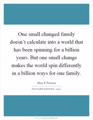 One small changed family doesn’t calculate into a world that has been spinning for a billion years. But one small change makes the world spin differently in a billion ways for one family Picture Quote #1