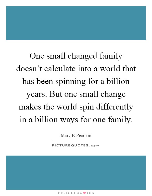 One small changed family doesn't calculate into a world that has been spinning for a billion years. But one small change makes the world spin differently in a billion ways for one family Picture Quote #1