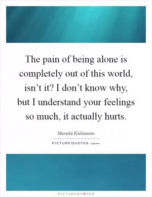The pain of being alone is completely out of this world, isn’t it? I don’t know why, but I understand your feelings so much, it actually hurts Picture Quote #1