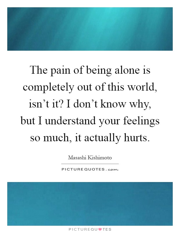 The pain of being alone is completely out of this world, isn't it? I don't know why, but I understand your feelings so much, it actually hurts Picture Quote #1