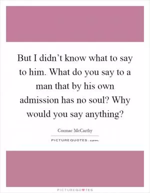 But I didn’t know what to say to him. What do you say to a man that by his own admission has no soul? Why would you say anything? Picture Quote #1