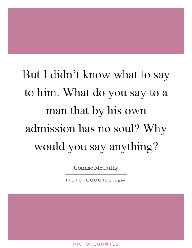 But I didn't know what to say to him. What do you say to a man that by his own admission has no soul? Why would you say anything? Picture Quote #1