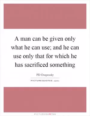 A man can be given only what he can use; and he can use only that for which he has sacrificed something Picture Quote #1