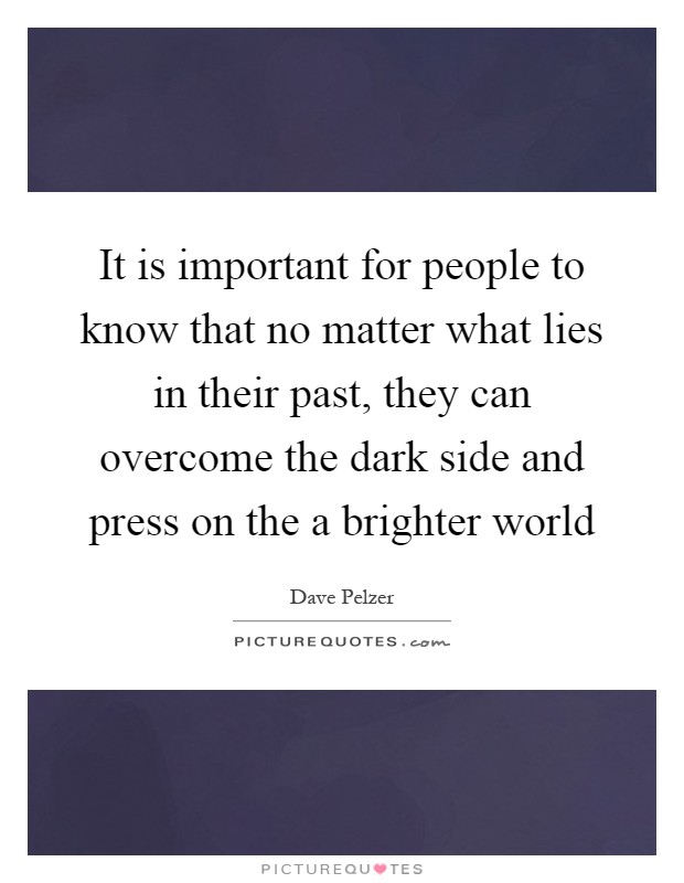 It is important for people to know that no matter what lies in their past, they can overcome the dark side and press on the a brighter world Picture Quote #1