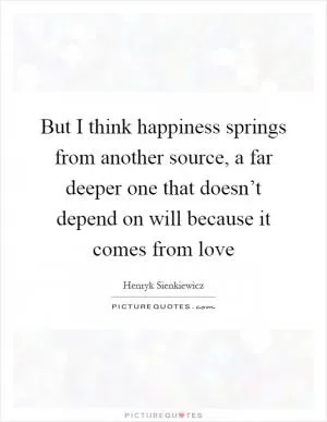 But I think happiness springs from another source, a far deeper one that doesn’t depend on will because it comes from love Picture Quote #1