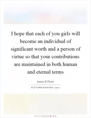 I hope that each of you girls will become an individual of significant worth and a person of virtue so that your contributions are maintained in both human and eternal terms Picture Quote #1