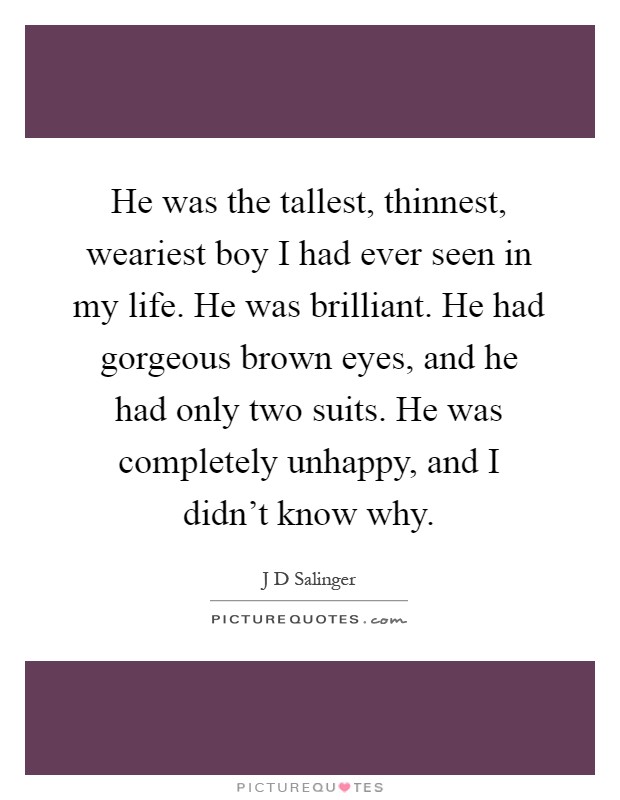 He was the tallest, thinnest, weariest boy I had ever seen in my life. He was brilliant. He had gorgeous brown eyes, and he had only two suits. He was completely unhappy, and I didn't know why Picture Quote #1