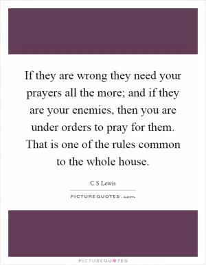 If they are wrong they need your prayers all the more; and if they are your enemies, then you are under orders to pray for them. That is one of the rules common to the whole house Picture Quote #1