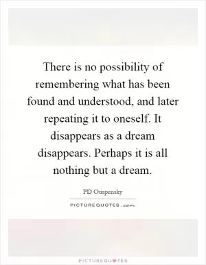 There is no possibility of remembering what has been found and understood, and later repeating it to oneself. It disappears as a dream disappears. Perhaps it is all nothing but a dream Picture Quote #1