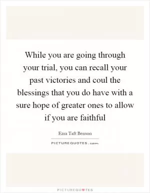 While you are going through your trial, you can recall your past victories and coul the blessings that you do have with a sure hope of greater ones to allow if you are faithful Picture Quote #1