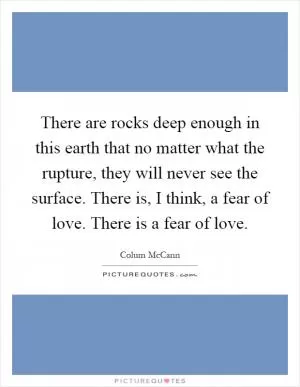 There are rocks deep enough in this earth that no matter what the rupture, they will never see the surface. There is, I think, a fear of love. There is a fear of love Picture Quote #1