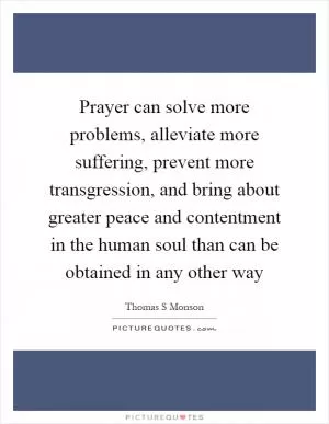 Prayer can solve more problems, alleviate more suffering, prevent more transgression, and bring about greater peace and contentment in the human soul than can be obtained in any other way Picture Quote #1