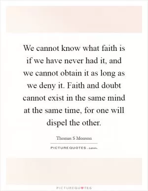 We cannot know what faith is if we have never had it, and we cannot obtain it as long as we deny it. Faith and doubt cannot exist in the same mind at the same time, for one will dispel the other Picture Quote #1