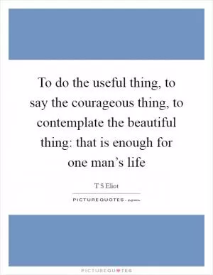 To do the useful thing, to say the courageous thing, to contemplate the beautiful thing: that is enough for one man’s life Picture Quote #1