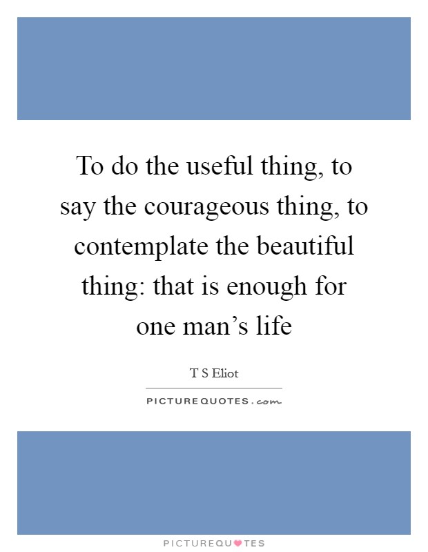 To do the useful thing, to say the courageous thing, to contemplate the beautiful thing: that is enough for one man's life Picture Quote #1