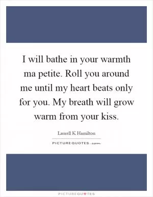 I will bathe in your warmth ma petite. Roll you around me until my heart beats only for you. My breath will grow warm from your kiss Picture Quote #1