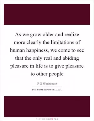 As we grow older and realize more clearly the limitations of human happiness, we come to see that the only real and abiding pleasure in life is to give pleasure to other people Picture Quote #1