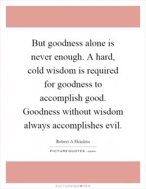 But goodness alone is never enough. A hard, cold wisdom is required for goodness to accomplish good. Goodness without wisdom always accomplishes evil Picture Quote #1