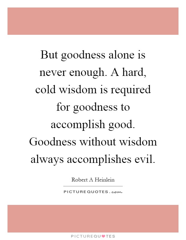 But goodness alone is never enough. A hard, cold wisdom is required for goodness to accomplish good. Goodness without wisdom always accomplishes evil Picture Quote #1
