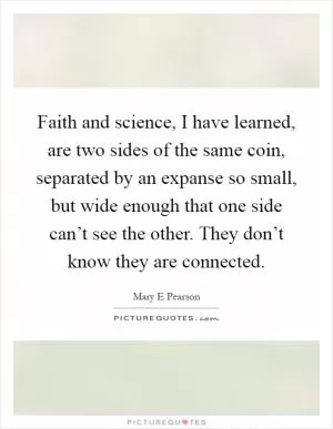 Faith and science, I have learned, are two sides of the same coin, separated by an expanse so small, but wide enough that one side can’t see the other. They don’t know they are connected Picture Quote #1