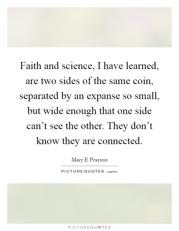 Faith and science, I have learned, are two sides of the same coin, separated by an expanse so small, but wide enough that one side can't see the other. They don't know they are connected Picture Quote #1