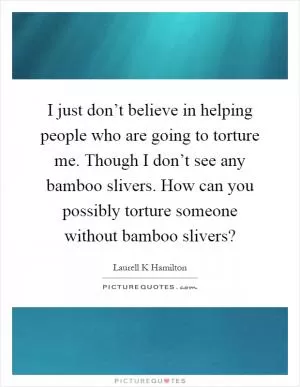 I just don’t believe in helping people who are going to torture me. Though I don’t see any bamboo slivers. How can you possibly torture someone without bamboo slivers? Picture Quote #1