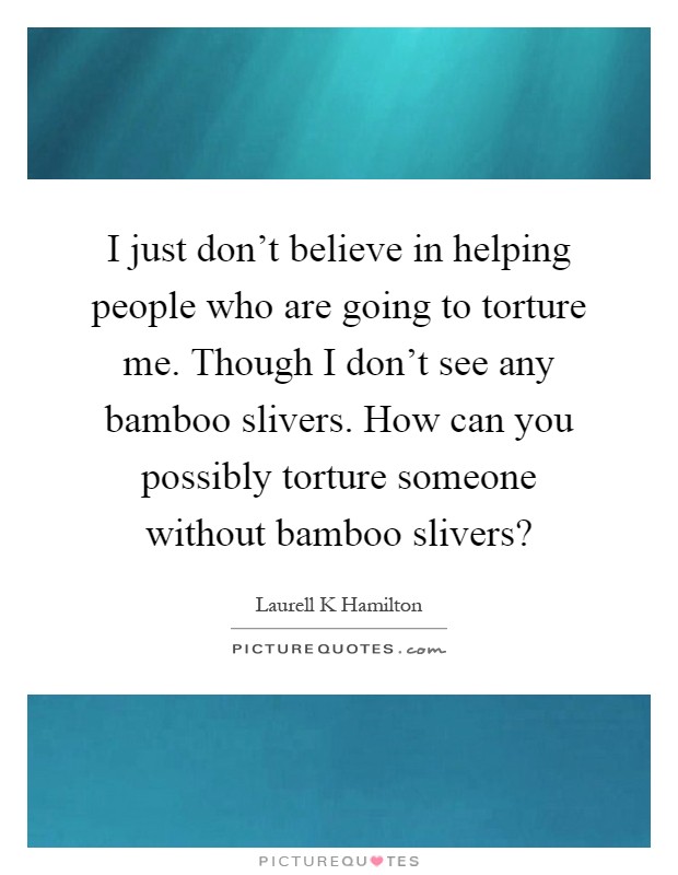 I just don't believe in helping people who are going to torture me. Though I don't see any bamboo slivers. How can you possibly torture someone without bamboo slivers? Picture Quote #1