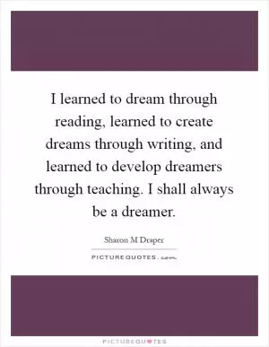 I learned to dream through reading, learned to create dreams through writing, and learned to develop dreamers through teaching. I shall always be a dreamer Picture Quote #1