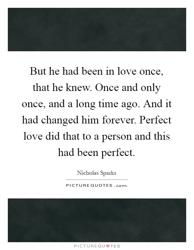 But he had been in love once, that he knew. Once and only once, and a long time ago. And it had changed him forever. Perfect love did that to a person and this had been perfect Picture Quote #1