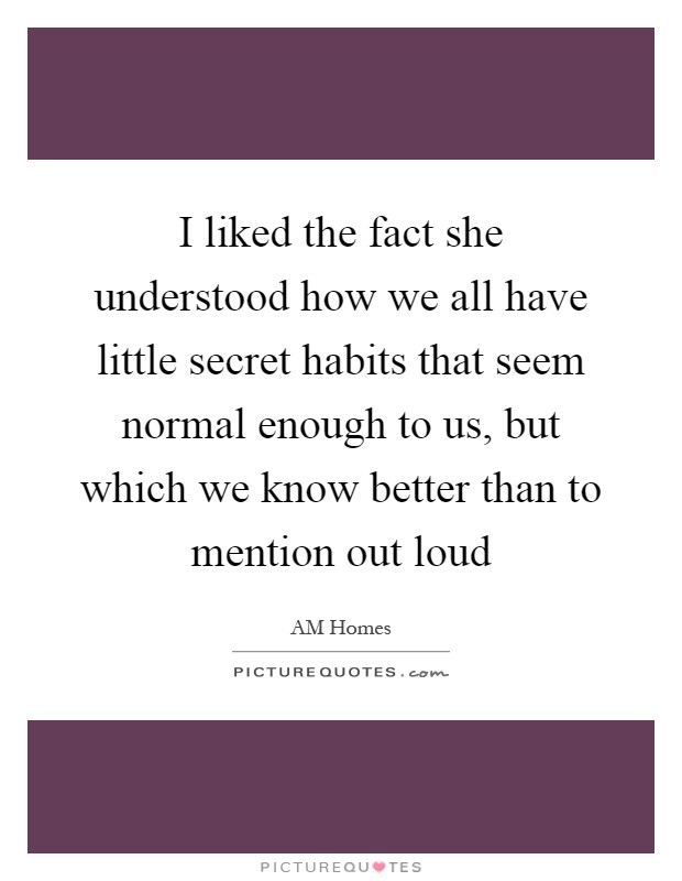 I liked the fact she understood how we all have little secret habits that seem normal enough to us, but which we know better than to mention out loud Picture Quote #1
