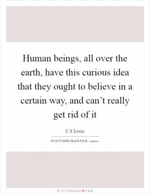 Human beings, all over the earth, have this curious idea that they ought to believe in a certain way, and can’t really get rid of it Picture Quote #1