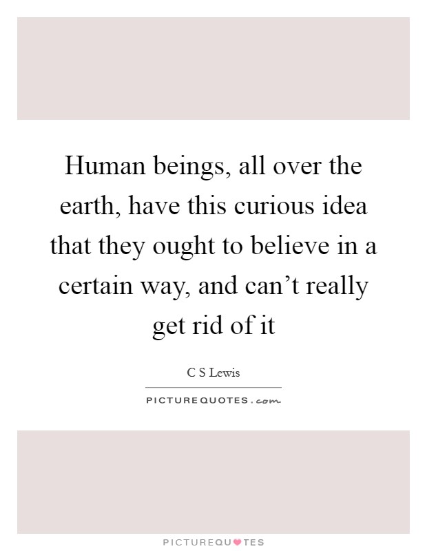 Human beings, all over the earth, have this curious idea that they ought to believe in a certain way, and can't really get rid of it Picture Quote #1