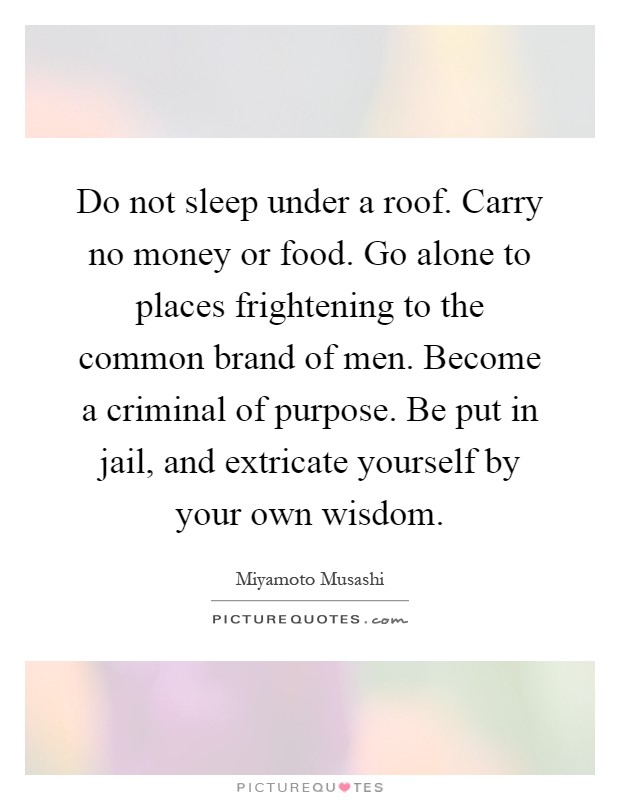 Do not sleep under a roof. Carry no money or food. Go alone to places frightening to the common brand of men. Become a criminal of purpose. Be put in jail, and extricate yourself by your own wisdom Picture Quote #1