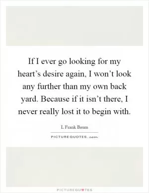 If I ever go looking for my heart’s desire again, I won’t look any further than my own back yard. Because if it isn’t there, I never really lost it to begin with Picture Quote #1