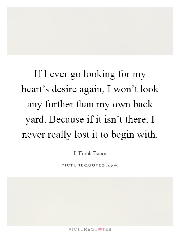 If I ever go looking for my heart's desire again, I won't look any further than my own back yard. Because if it isn't there, I never really lost it to begin with Picture Quote #1