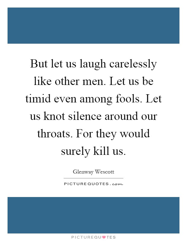 But let us laugh carelessly like other men. Let us be timid even among fools. Let us knot silence around our throats. For they would surely kill us Picture Quote #1