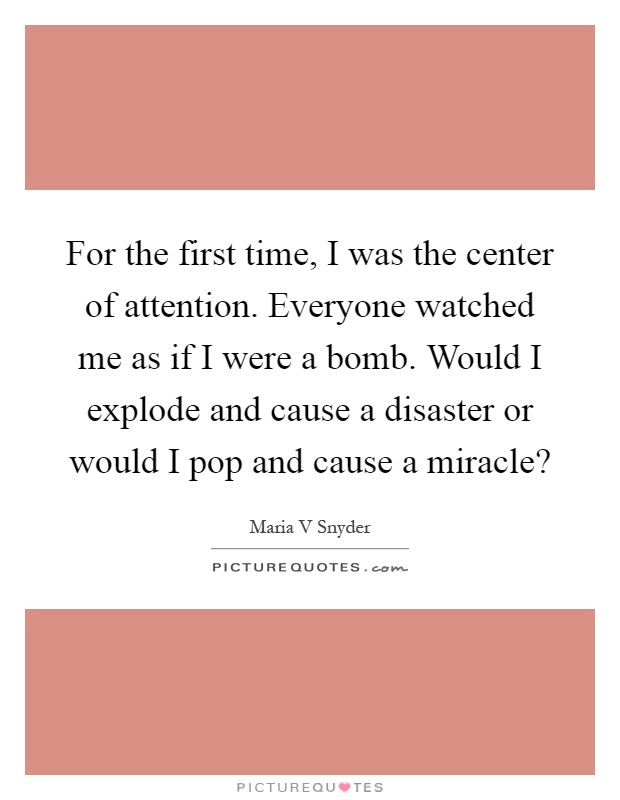 For the first time, I was the center of attention. Everyone watched me as if I were a bomb. Would I explode and cause a disaster or would I pop and cause a miracle? Picture Quote #1