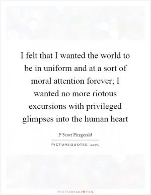 I felt that I wanted the world to be in uniform and at a sort of moral attention forever; I wanted no more riotous excursions with privileged glimpses into the human heart Picture Quote #1