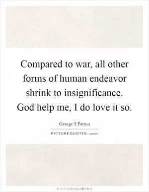 Compared to war, all other forms of human endeavor shrink to insignificance. God help me, I do love it so Picture Quote #1