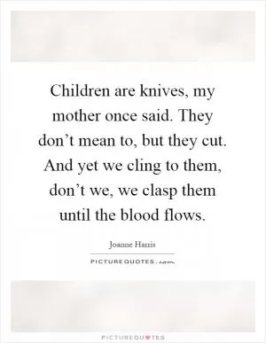 Children are knives, my mother once said. They don’t mean to, but they cut. And yet we cling to them, don’t we, we clasp them until the blood flows Picture Quote #1