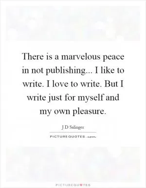 There is a marvelous peace in not publishing... I like to write. I love to write. But I write just for myself and my own pleasure Picture Quote #1